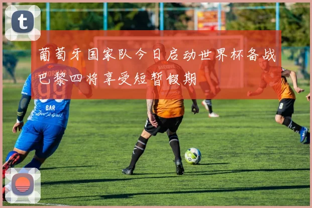 葡萄牙国家队今日启动世界杯备战巴黎四将享受短暂假期