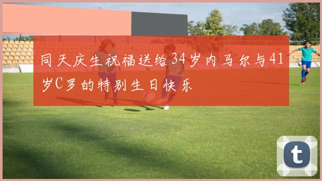 同天庆生祝福送给34岁内马尔与41岁C罗的特别生日快乐
