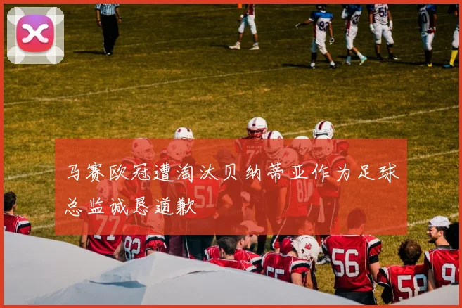 马赛欧冠遭淘汰贝纳蒂亚作为足球总监诚恳道歉