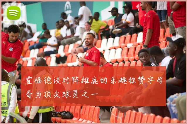 霍福德谈对阵雄鹿的乐趣称赞字母哥为顶尖球员之一