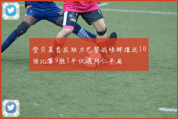 登贝莱首发助力巴黎战绩辉煌近10场比赛9胜1平仅遇拜仁平局