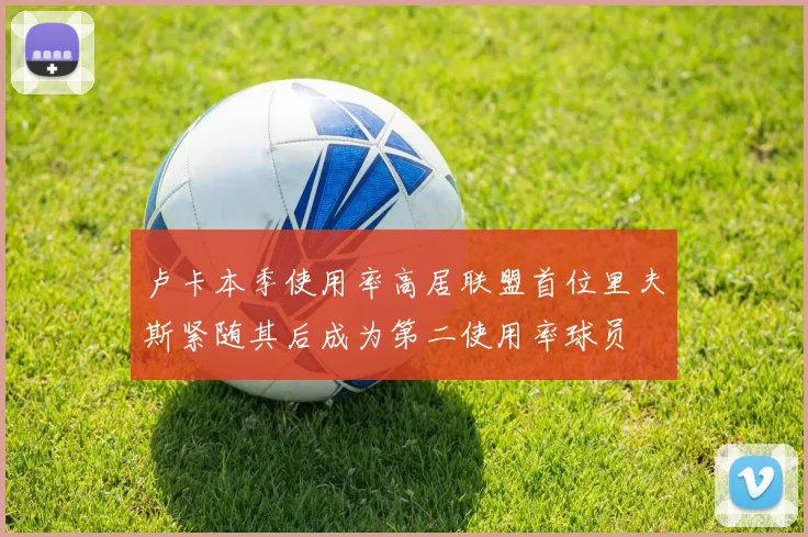 卢卡本季使用率高居联盟首位里夫斯紧随其后成为第二使用率球员