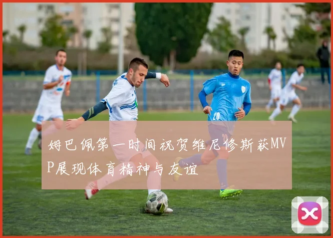 姆巴佩第一时间祝贺维尼修斯获MVP展现体育精神与友谊