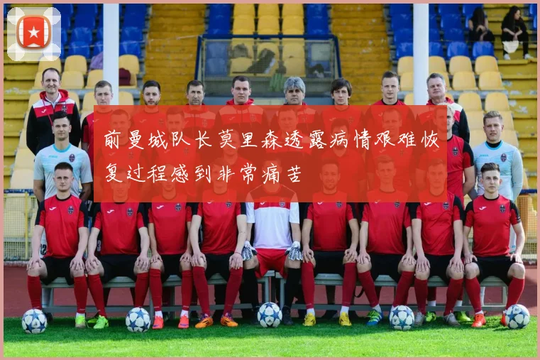 前曼城队长莫里森透露病情艰难恢复过程感到非常痛苦