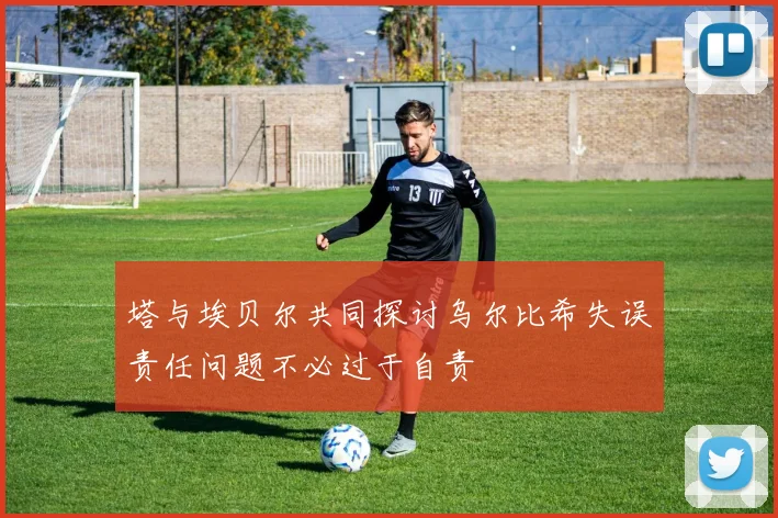 塔与埃贝尔共同探讨乌尔比希失误责任问题不必过于自责