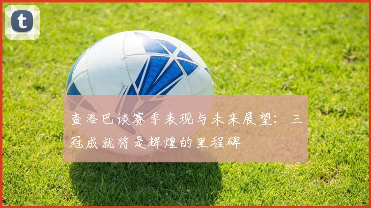 查洛巴谈赛季表现与未来展望：三冠成就将是辉煌的里程碑