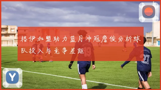 格伊加盟助力蓝月冲冠詹俊分析球队投入与竞争差距