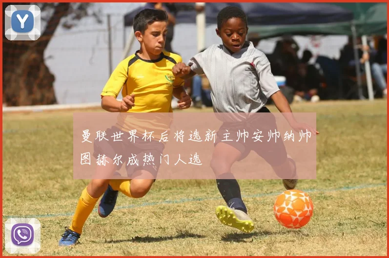 曼联世界杯后将选新主帅安帅纳帅图赫尔成热门人选