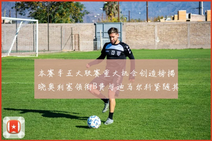 本赛季五大联赛重大机会创造榜揭晓奥利塞领衔B费与迪马尔科紧随其后