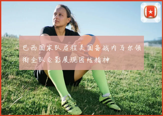 巴西国家队启程美国备战内马尔领衔全队合影展现团结精神