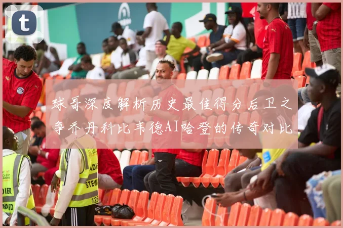 球哥深度解析历史最佳得分后卫之争乔丹科比韦德AI哈登的传奇对比