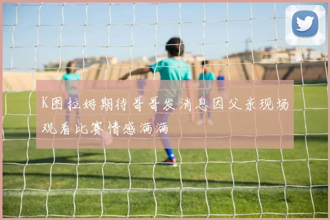 K图拉姆期待哥哥发消息因父亲现场观看比赛情感满满