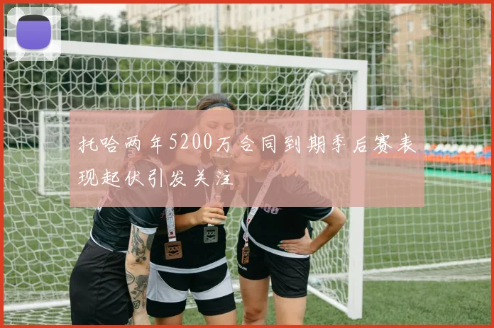托哈两年5200万合同到期季后赛表现起伏引发关注