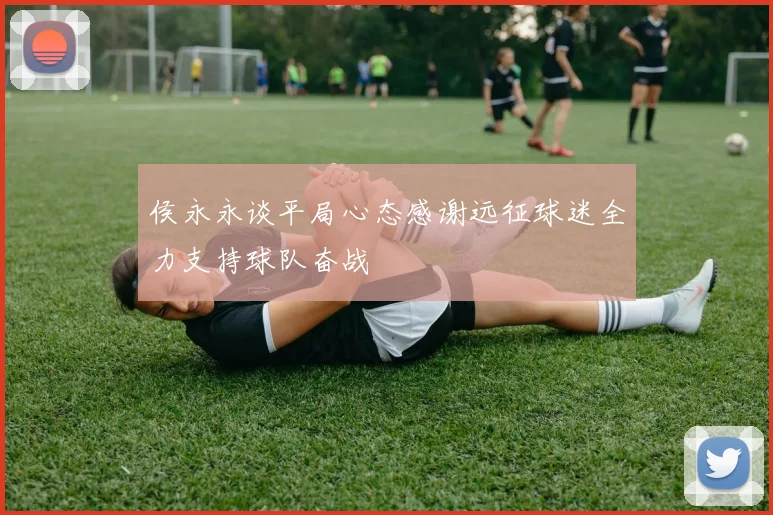 侯永永谈平局心态感谢远征球迷全力支持球队奋战