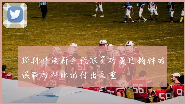 斯科特谈新生代球员对曼巴精神的误解与科比的付出之重