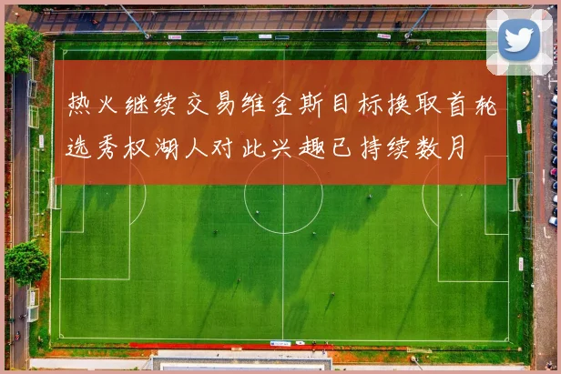热火继续交易维金斯目标换取首轮选秀权湖人对此兴趣已持续数月