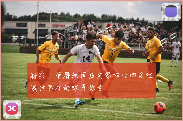 孙兴慜荣膺韩国历史第四位四度征战世界杯的球员称号