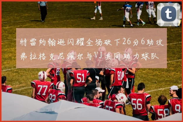 特雷约翰逊闪耀全场砍下26分6助攻弗拉格克尼佩尔与VJ共同助力球队表现出色