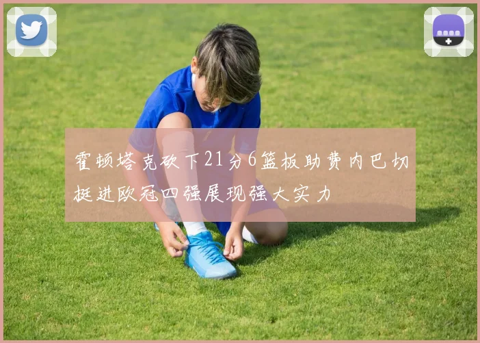 霍顿塔克砍下21分6篮板助费内巴切挺进欧冠四强展现强大实力