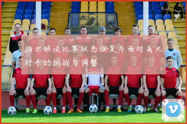 梅尔顿谈比赛状态恢复与面对高大对手的挑战与调整