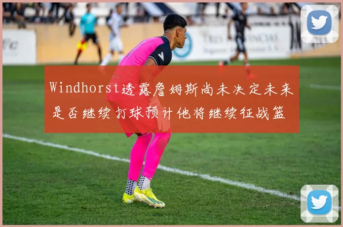 Windhorst透露詹姆斯尚未决定未来是否继续打球预计他将继续征战篮球赛场
