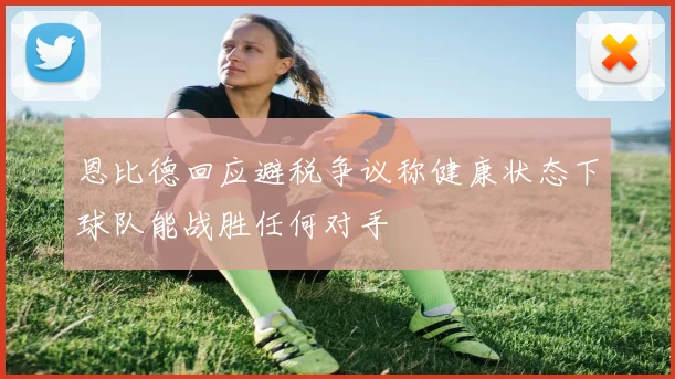 恩比德回应避税争议称健康状态下球队能战胜任何对手