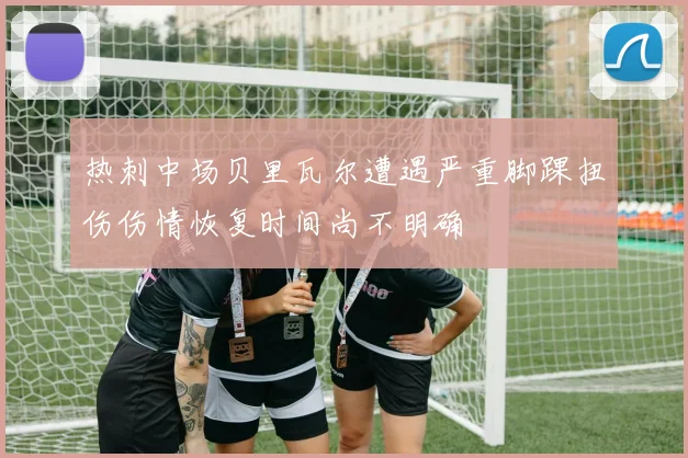 热刺中场贝里瓦尔遭遇严重脚踝扭伤伤情恢复时间尚不明确
