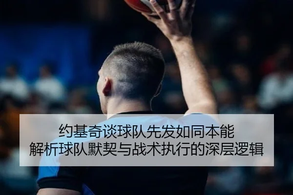 约基奇谈球队先发如同本能 解析球队默契与战术执行的深层逻辑